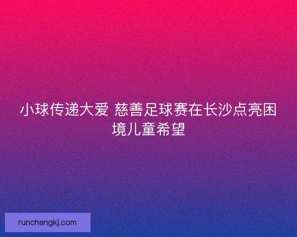 小球传递大爱 慈善足球赛在长沙点亮困境儿童希望 小球传递大爱 慈善足球赛在长沙点亮困境儿童希望