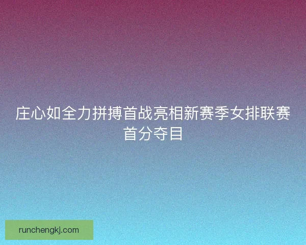 庄心如全力拼搏首战亮相新赛季女排联赛首分夺目