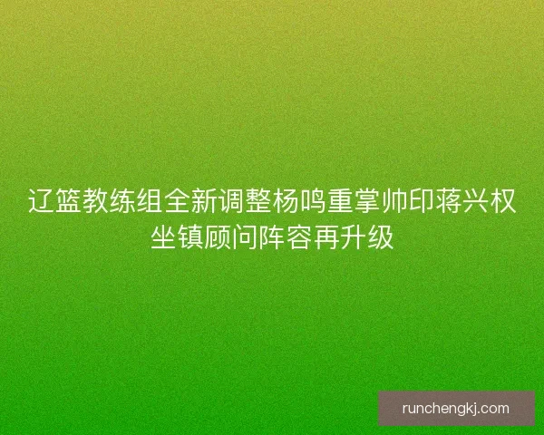 辽篮教练组全新调整杨鸣重掌帅印蒋兴权坐镇顾问阵容再升级